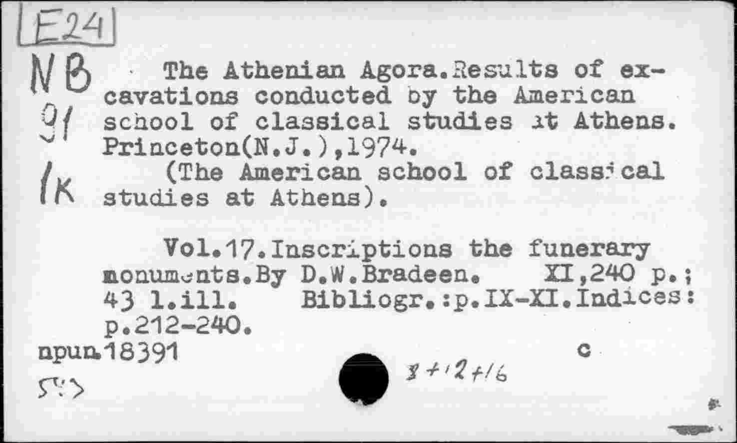 ﻿Ь2±
К/ Р) The Athenian Agora. Results of ex-
* cavations conducted oy the American 4/ school of classical studies at Athens. Princeton(N.J.),1974.
1	(The American school of classical
l га studies at Athens).
Vol.17»Inscriptions the funerary monuments.By D.W.Bradeen.	XI,240 p. ;
43 l.ill. Bibliogr.:p.IX-XI.Indices : p.212-240.
npun.16391	„ G
1W» ‘